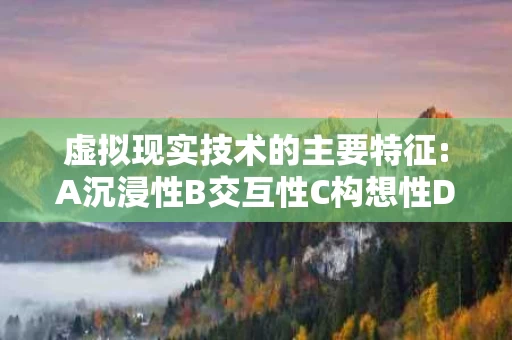 虚拟现实技术的主要特征:A沉浸性B交互性C构想性D（虚拟现实技术的主要特征有哪些）