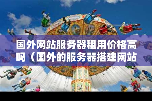 国外网站服务器租用价格高吗（国外的服务器搭建网站国内可以上吗）