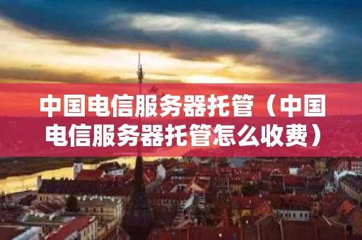 中国电信服务器托管（中国电信服务器托管怎么收费）