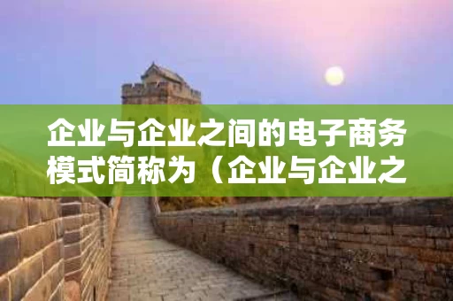 企业与企业之间的电子商务模式简称为（企业与企业之间的电子商务的英文缩写）