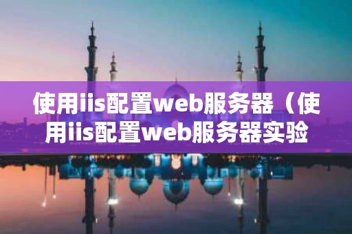 使用iis配置web服务器（使用iis配置web服务器实验报告）