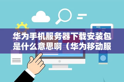 华为手机服务器下载安装包是什么意思啊（华为移动服务安装包失败是怎么回事）