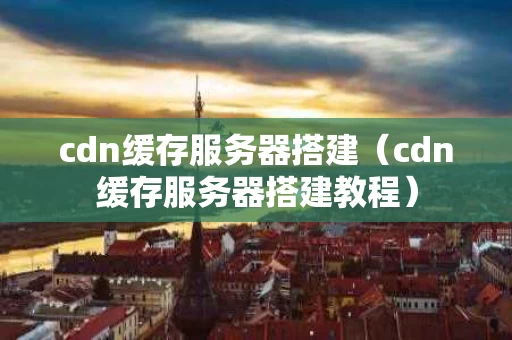 cdn缓存服务器搭建（cdn缓存服务器搭建教程）