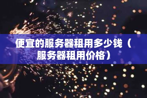便宜的服务器租用多少钱（服务器租用价格）