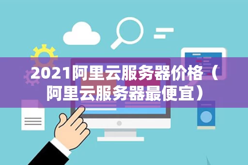 2021阿里云服务器价格（阿里云服务器最便宜）