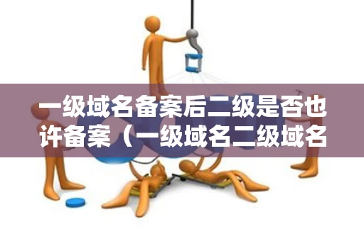 一级域名备案后二级是否也许备案（一级域名二级域名法律责任）