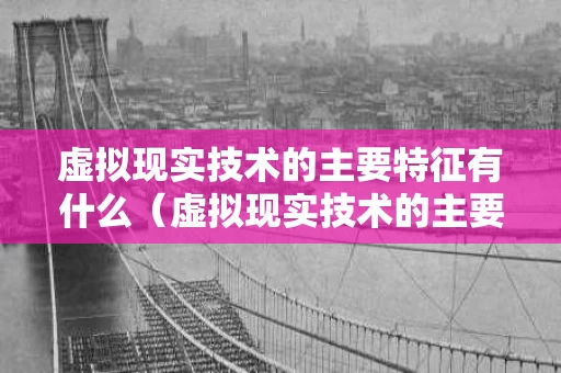 虚拟现实技术的主要特征有什么（虚拟现实技术的主要特征有哪些）