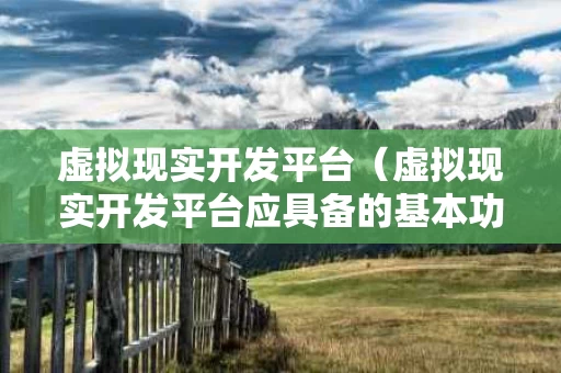 虚拟现实开发平台（虚拟现实开发平台应具备的基本功能）