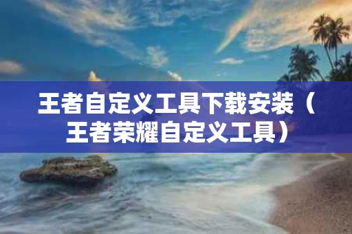王者自定义工具下载安装（王者荣耀自定义工具）