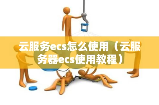 云服务ecs怎么使用（云服务器ecs使用教程）