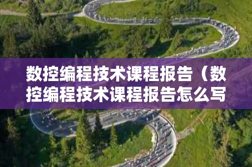 数控编程技术课程报告（数控编程技术课程报告怎么写）