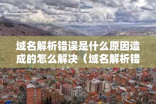 域名解析错误是什么原因造成的怎么解决（域名解析错误怎么弄）
