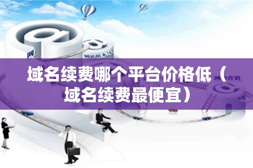 域名续费哪个平台价格低（域名续费最便宜）