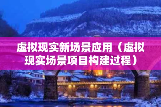 虚拟现实新场景应用（虚拟现实场景项目构建过程）