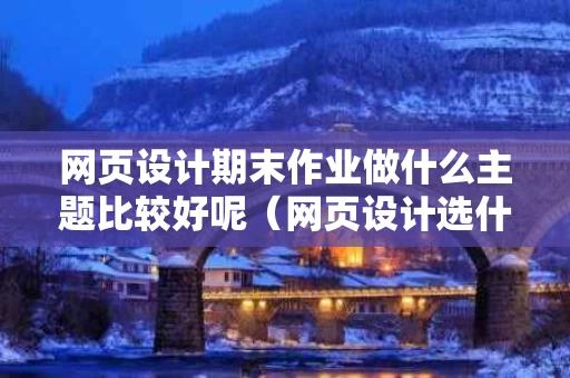 网页设计期末作业做什么主题比较好呢（网页设计选什么题目好）