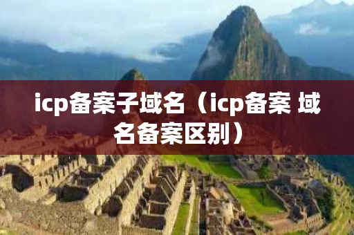 icp备案子域名（icp备案 域名备案区别）
