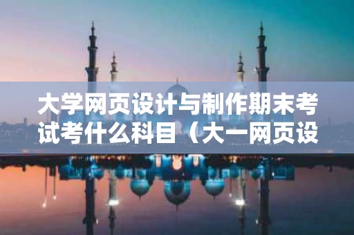 大学网页设计与制作期末考试考什么科目（大一网页设计与制作期末试卷及答案）