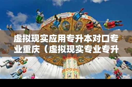 虚拟现实应用专升本对口专业重庆（虚拟现实专业专升本需要考什么）