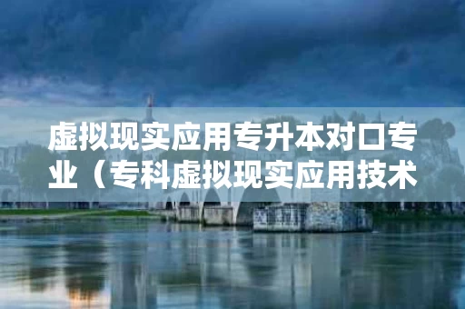 虚拟现实应用专升本对口专业（专科虚拟现实应用技术专业就业前景）
