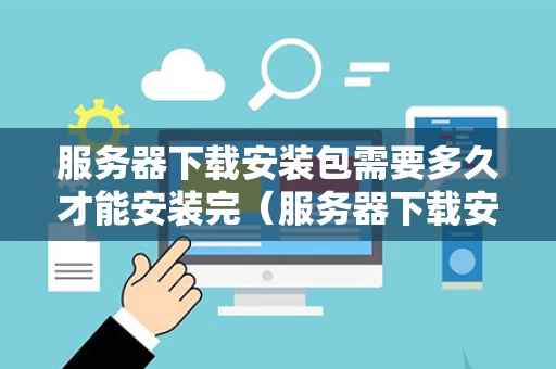 服务器下载安装包需要多久才能安装完（服务器下载安装包需要多久才能安装完呢）