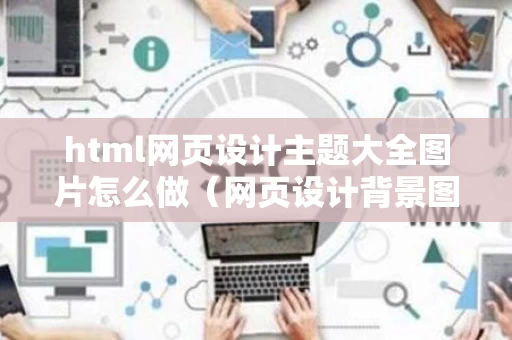 html网页设计主题大全图片怎么做（网页设计背景图片怎么设置html）