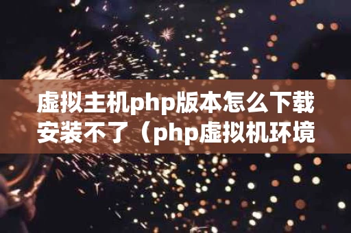 虚拟主机php版本怎么下载安装不了（php虚拟机环境搭建）