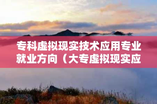 专科虚拟现实技术应用专业就业方向（大专虚拟现实应用技术能进哪些单位）