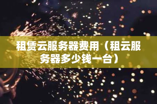 租赁云服务器费用（租云服务器多少钱一台）