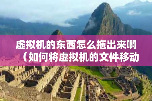 虚拟机的东西怎么拖出来啊（如何将虚拟机的文件移动到本地）
