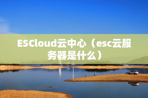 ESCloud云中心（esc云服务器是什么）