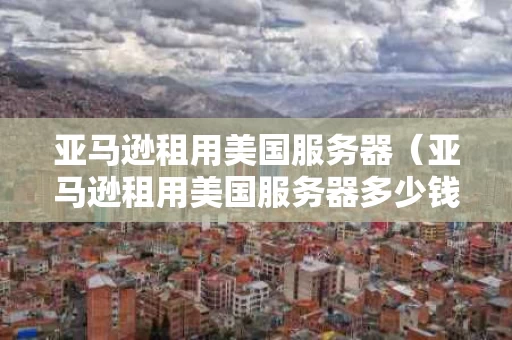 亚马逊租用美国服务器（亚马逊租用美国服务器多少钱）