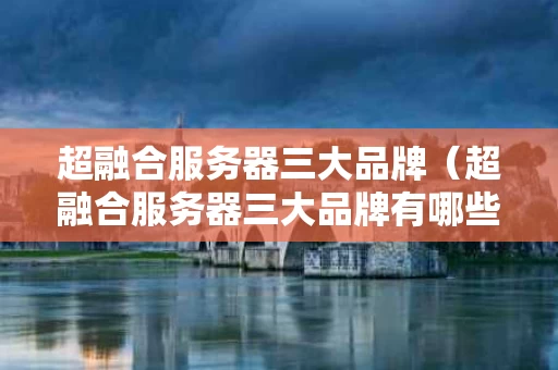 超融合服务器三大品牌（超融合服务器三大品牌有哪些）