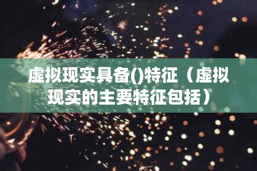 虚拟现实具备()特征（虚拟现实的主要特征包括）