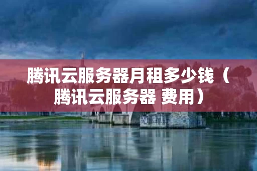 腾讯云服务器月租多少钱（腾讯云服务器 费用）