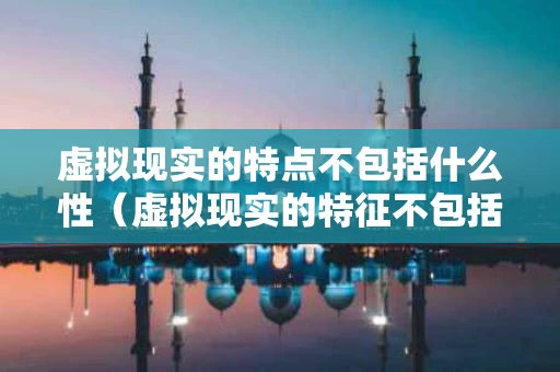虚拟现实的特点不包括什么性（虚拟现实的特征不包括）