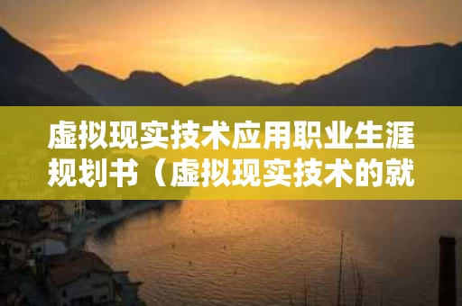 虚拟现实技术应用职业生涯规划书（虚拟现实技术的就业方向）