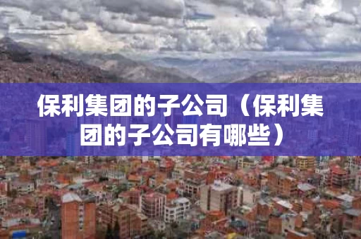 保利集团的子公司（保利集团的子公司有哪些）