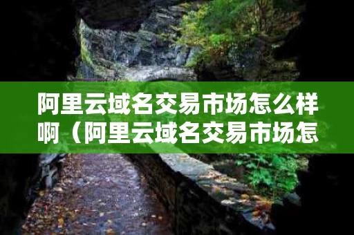 阿里云域名交易市场怎么样啊（阿里云域名交易市场怎么样啊可靠吗）