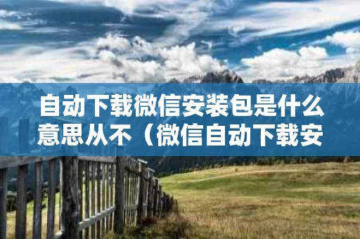 自动下载微信安装包是什么意思从不（微信自动下载安装包关闭后果是什么）