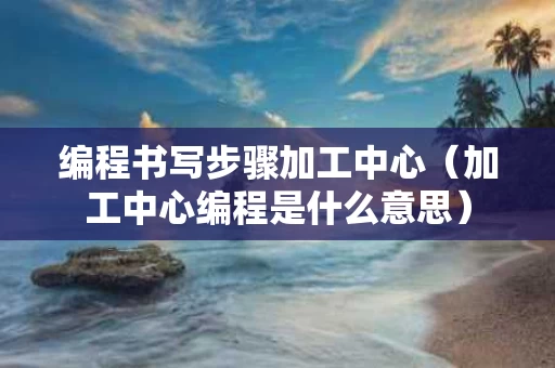 编程书写步骤加工中心（加工中心编程是什么意思）