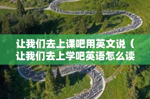 让我们去上课吧用英文说（让我们去上学吧英语怎么读）