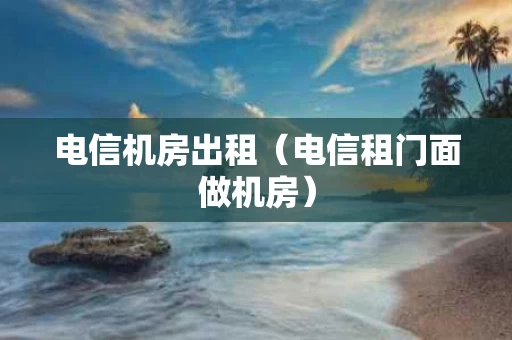 电信机房出租（电信租门面做机房）