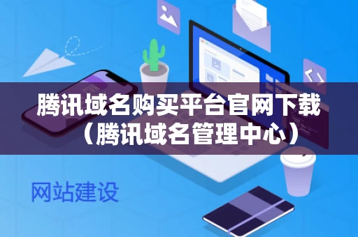 腾讯域名购买平台官网下载（腾讯域名管理中心）