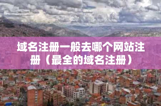 域名注册一般去哪个网站注册（最全的域名注册）
