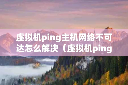 虚拟机ping主机网络不可达怎么解决（虚拟机ping主机可以ping通,但上不了网）