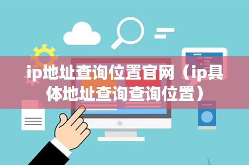 ip地址查询位置官网（ip具体地址查询查询位置）