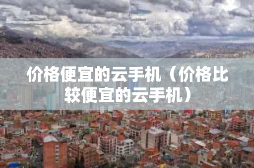 价格便宜的云手机（价格比较便宜的云手机）