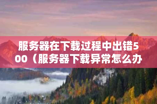 服务器在下载过程中出错500（服务器下载异常怎么办）