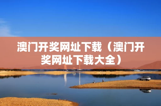 澳门开奖网址下载（澳门开奖网址下载大全）
