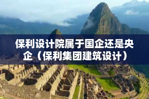 保利设计院属于国企还是央企（保利集团建筑设计）